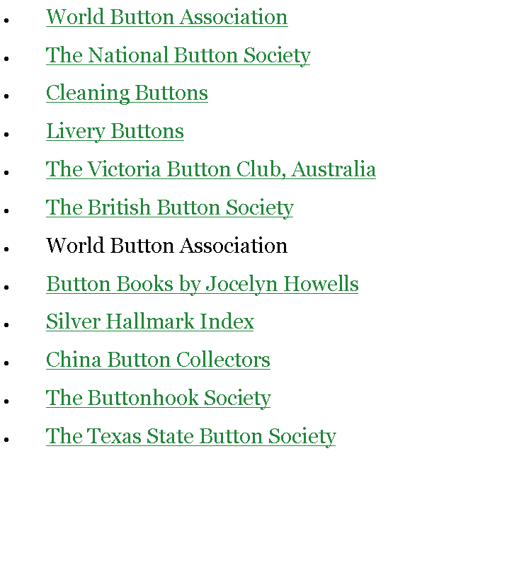 Text Box: World Button AssociationThe National Button SocietyCleaning ButtonsLivery ButtonsThe Victoria Button Club, AustraliaThe British Button SocietyWorld Button AssociationButton Books by Jocelyn HowellsSilver Hallmark IndexChina Button CollectorsThe Buttonhook SocietyThe Texas State Button Society